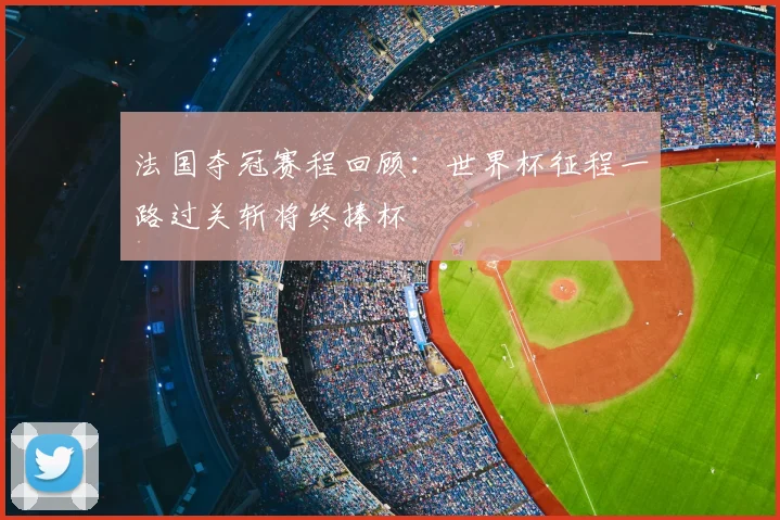法国夺冠赛程回顾:世界杯征程一路过关斩将终捧杯