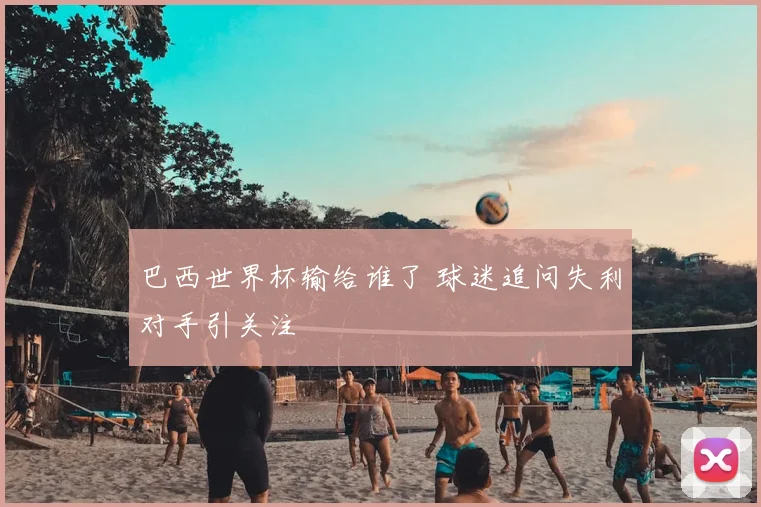 巴西世界杯输给谁了 球迷追问失利对手引关注