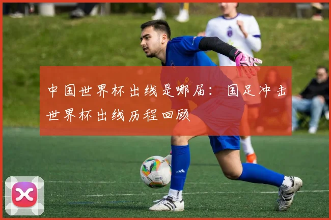 中国世界杯出线是哪届:国足冲击世界杯出线历程回顾