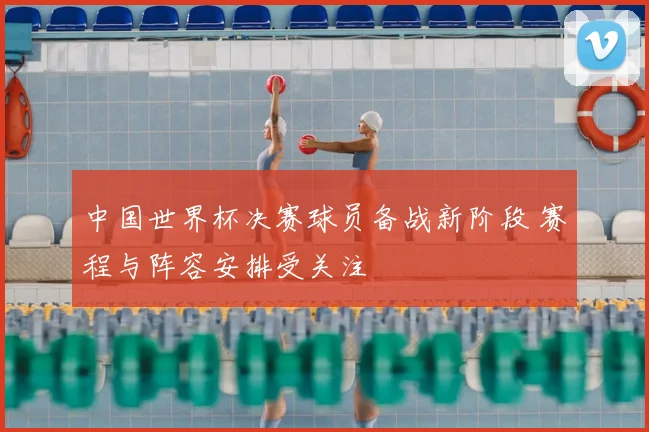 中国世界杯决赛球员备战新阶段 赛程与阵容安排受关注