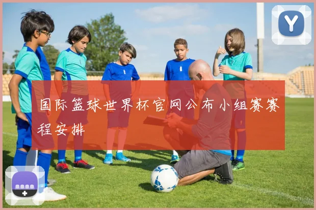 国际篮球世界杯官网公布小组赛赛程安排