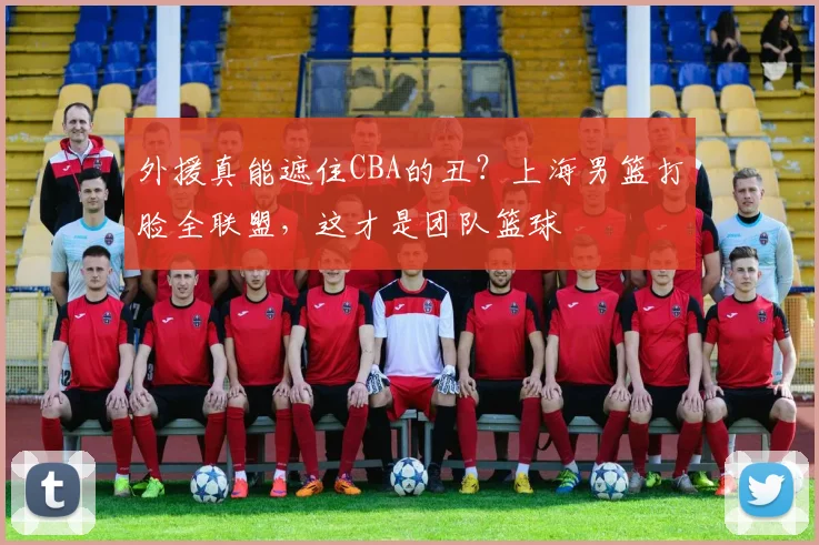 外援真能遮住CBA的丑?上海男篮打脸全联盟,这才是团队篮球