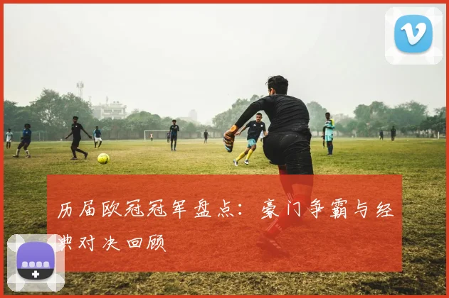历届欧冠冠军盘点：豪门争霸与经典对决回顾