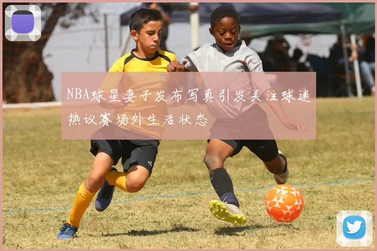 NBA球星妻子发布写真引发关注球迷热议赛场外生活状态
