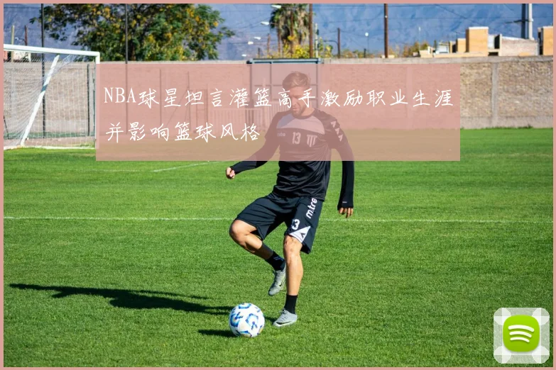 NBA球星坦言灌篮高手激励职业生涯并影响篮球风格