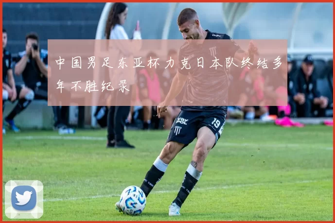 中国男足东亚杯力克日本队终结多年不胜纪录