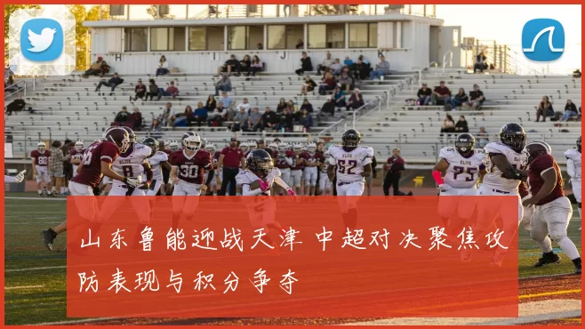 山东鲁能迎战天津 中超对决聚焦攻防表现与积分争夺