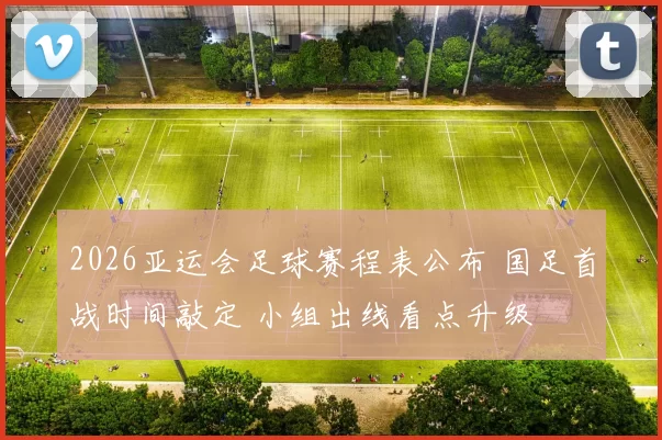 2026亚运会足球赛程表公布 国足首战时间敲定 小组出线看点升级