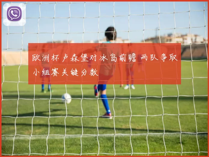 欧洲杯卢森堡对冰岛前瞻 两队争取小组赛关键分数