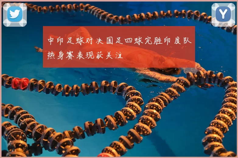 中印足球对决国足四球完胜印度队热身赛表现获关注