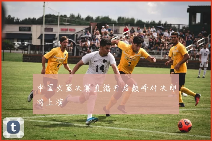 中国女篮决赛直播开启巅峰对决即将上演