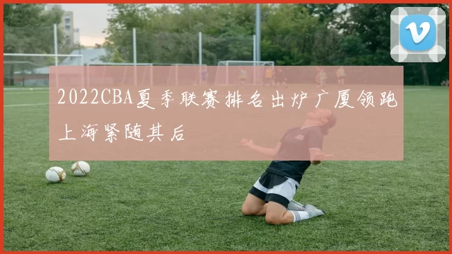 2022CBA夏季联赛排名出炉广厦领跑上海紧随其后