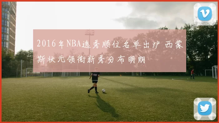 2016年NBA选秀顺位名单出炉 西蒙斯状元领衔新秀分布明朗