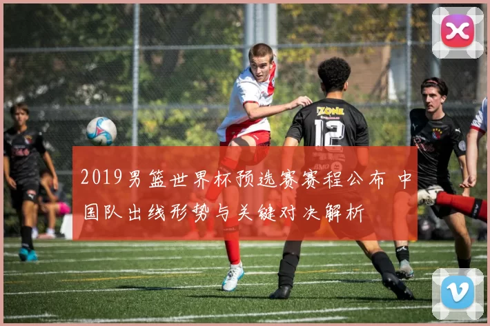 2019男篮世界杯预选赛赛程公布 中国队出线形势与关键对决解析