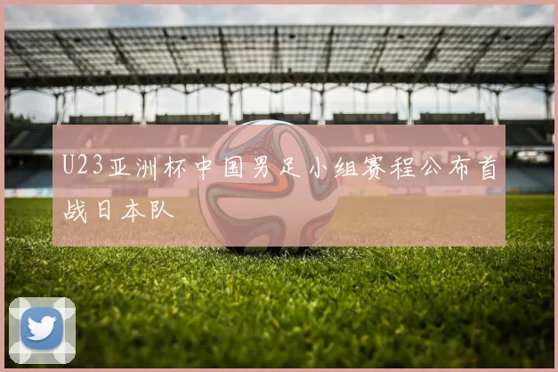 U23亚洲杯中国男足小组赛程公布首战日本队