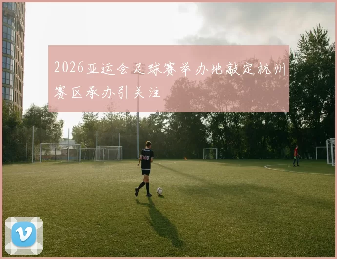 2026亚运会足球赛举办地敲定杭州赛区承办引关注