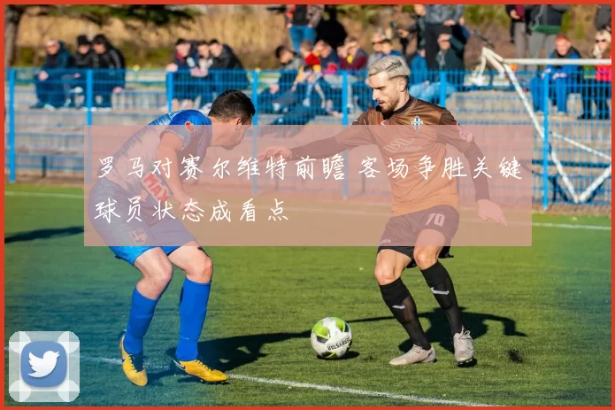罗马对赛尔维特前瞻 客场争胜关键球员状态成看点