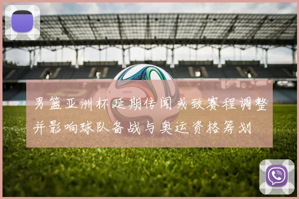 男篮亚洲杯延期传闻或致赛程调整并影响球队备战与奥运资格筹划