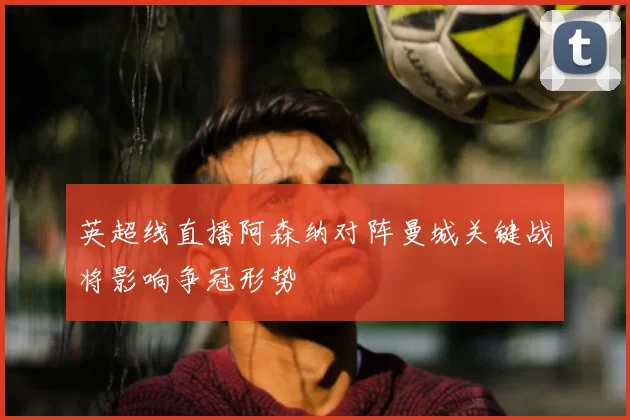 英超线直播阿森纳对阵曼城关键战将影响争冠形势