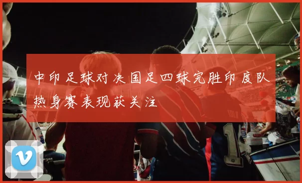 中印足球对决国足四球完胜印度队热身赛表现获关注