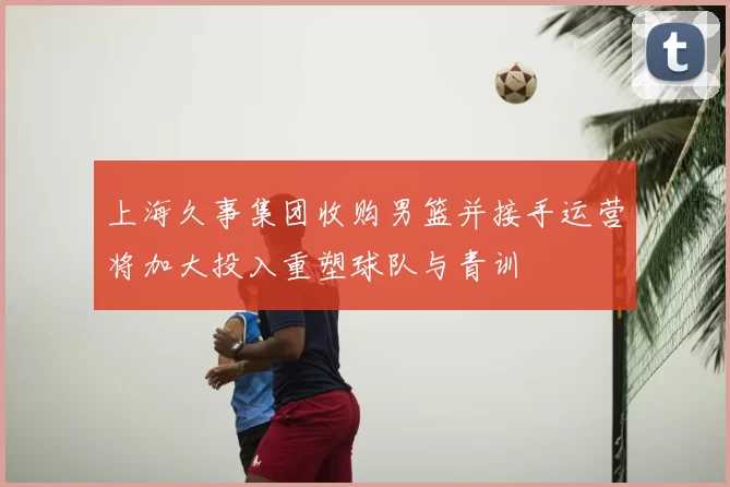 上海久事集团收购男篮并接手运营将加大投入重塑球队与青训