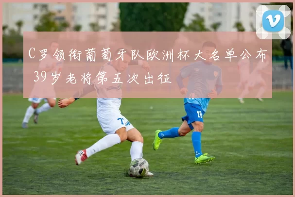 C罗领衔葡萄牙队欧洲杯大名单公布 39岁老将第五次出征