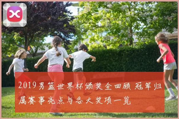 2019男篮世界杯颁奖全回顾 冠军归属赛事亮点与各大奖项一览