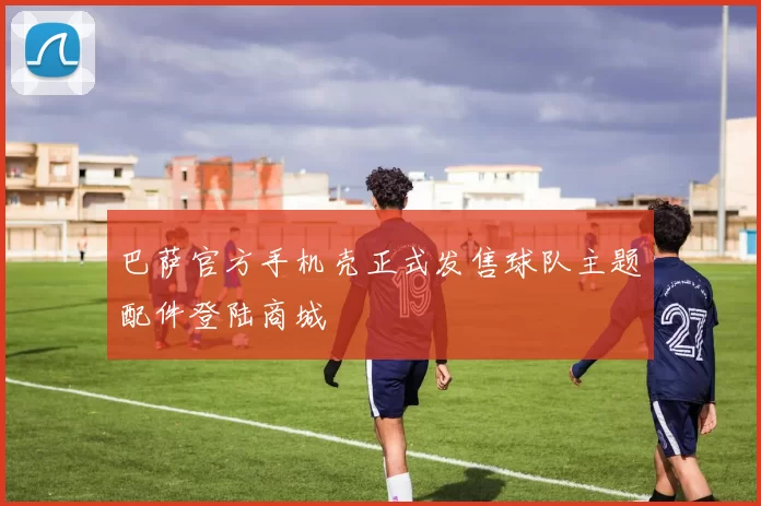 巴萨官方手机壳正式发售球队主题配件登陆商城