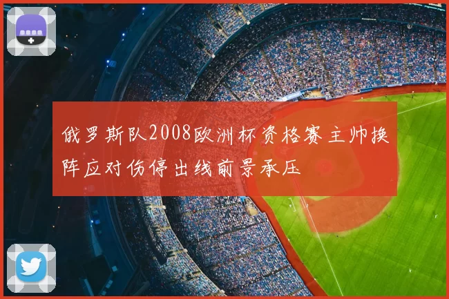 俄罗斯队2008欧洲杯资格赛主帅换阵应对伤停出线前景承压