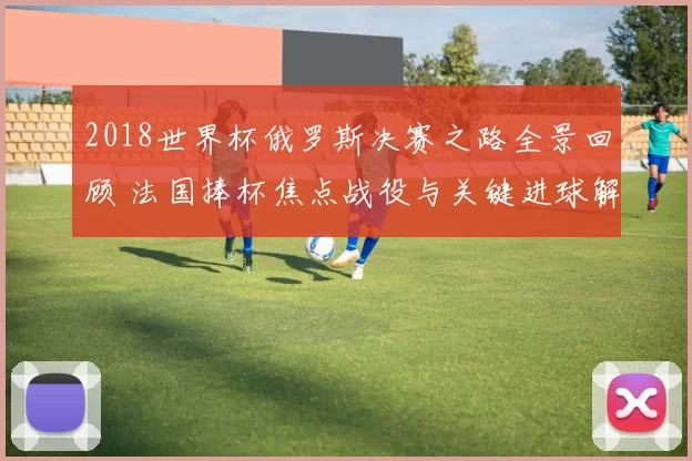 2018世界杯俄罗斯决赛之路全景回顾 法国捧杯焦点战役与关键进球解析
