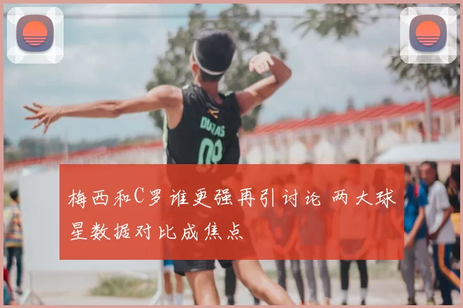 梅西和C罗谁更强再引讨论 两大球星数据对比成焦点