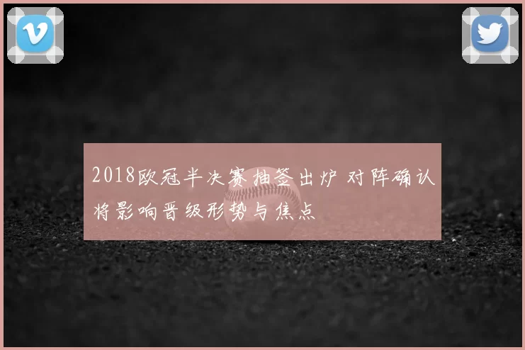 2018欧冠半决赛抽签出炉 对阵确认将影响晋级形势与焦点