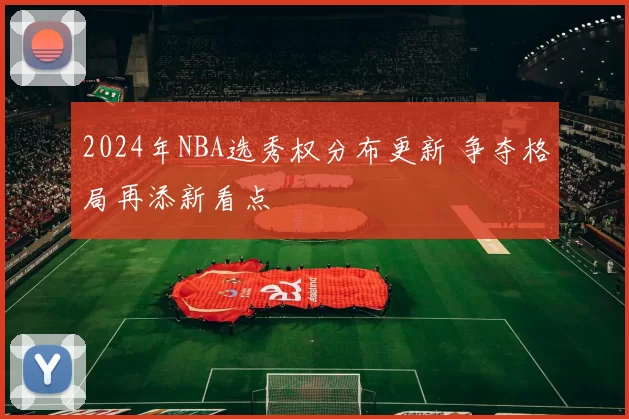 2024年NBA选秀权分布更新 争夺格局再添新看点