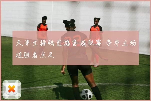 天津女排线直播备战联赛 争夺主场连胜看点足