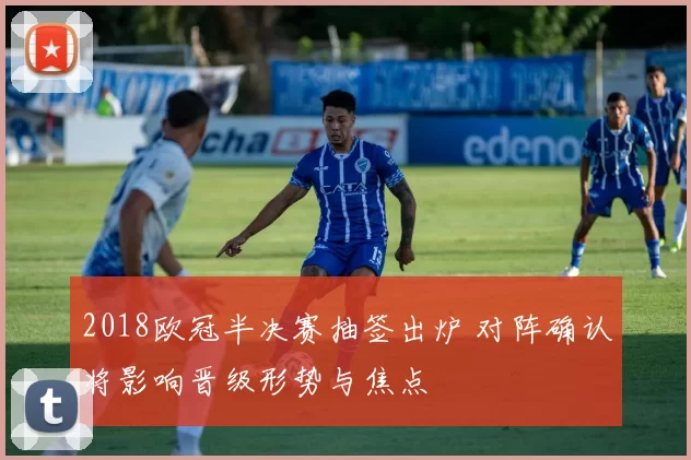 2018欧冠半决赛抽签出炉 对阵确认将影响晋级形势与焦点