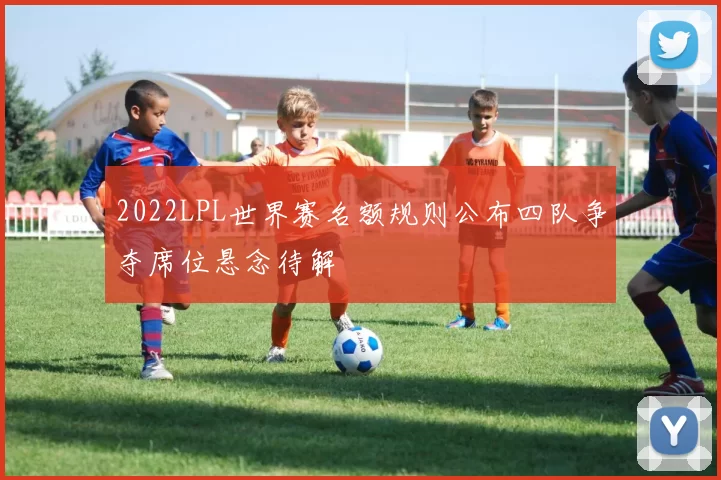 2022LPL世界赛名额规则公布四队争夺席位悬念待解
