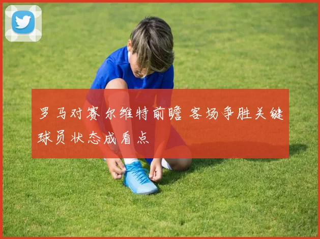 罗马对赛尔维特前瞻 客场争胜关键球员状态成看点