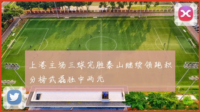 上港主场三球完胜泰山继续领跑积分榜武磊独中两元