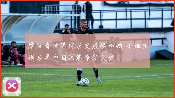 摩洛哥世界杯历史成绩回顾 小组出线后再冲淘汰赛争新突破