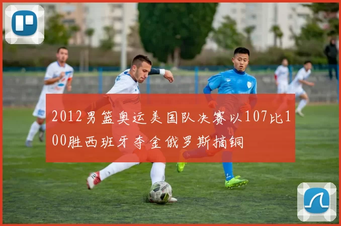 2012男篮奥运美国队决赛以107比100胜西班牙夺金俄罗斯摘铜