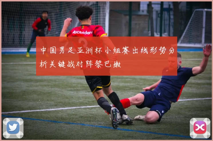 中国男足亚洲杯小组赛出线形势分析关键战对阵黎巴嫩
