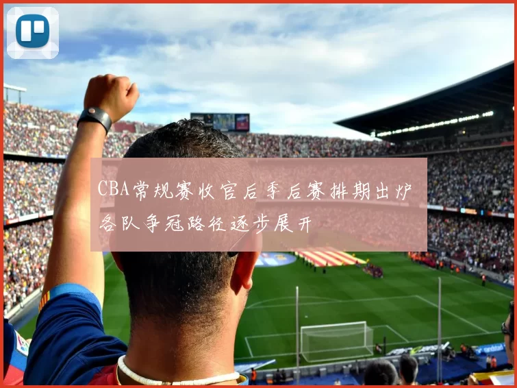 CBA常规赛收官后季后赛排期出炉 各队争冠路径逐步展开