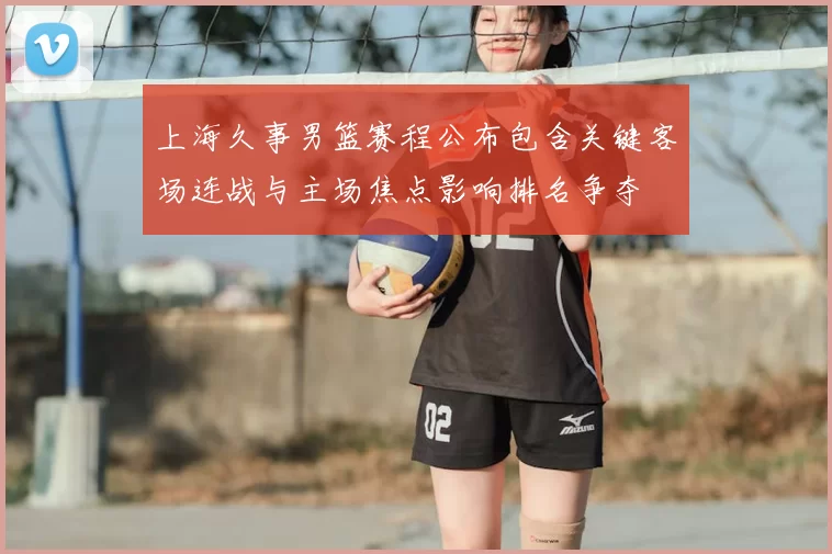上海久事男篮赛程公布包含关键客场连战与主场焦点影响排名争夺