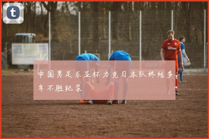 中国男足东亚杯力克日本队终结多年不胜纪录