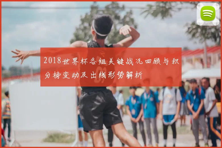 2018世界杯各组关键战况回顾与积分榜变动及出线形势解析