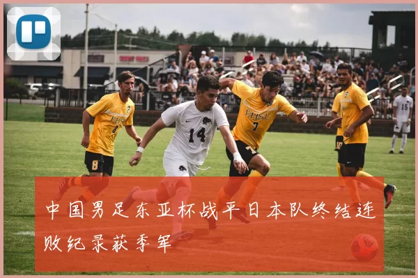 中国男足东亚杯战平日本队终结连败纪录获季军