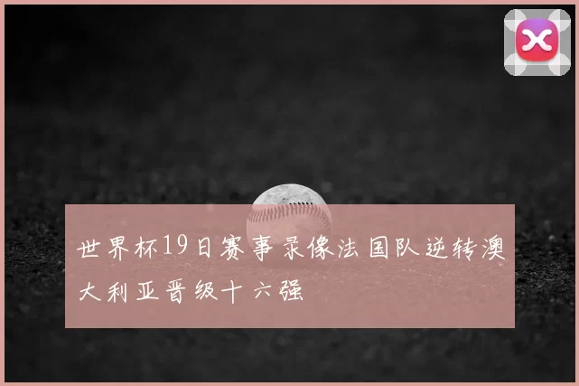 世界杯19日赛事录像法国队逆转澳大利亚晋级十六强