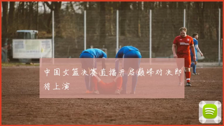 中国女篮决赛直播开启巅峰对决即将上演