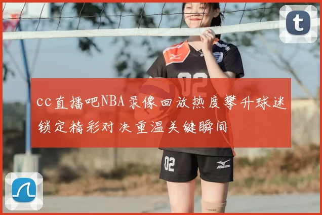 cc直播吧NBA录像回放热度攀升球迷锁定精彩对决重温关键瞬间