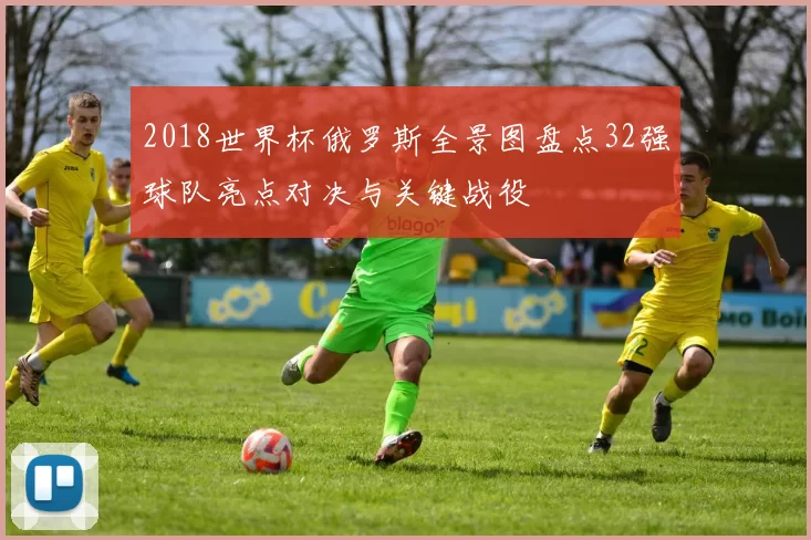 2018世界杯俄罗斯全景图盘点32强球队亮点对决与关键战役